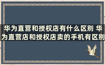 华为直营和授权店有什么区别 华为直营店和授权店卖的手机有区别吗